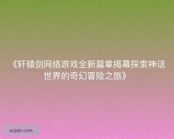 《轩辕剑网络游戏全新篇章揭幕探索神话世界的奇幻冒险之旅》