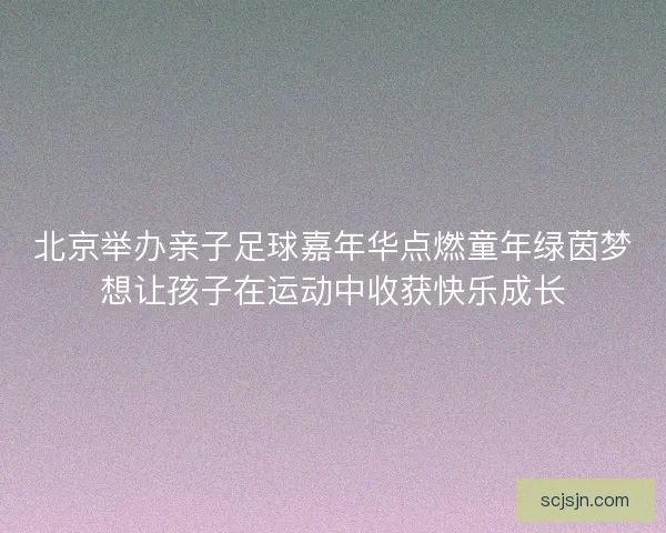 北京举办亲子足球嘉年华点燃童年绿茵梦想让孩子在运动中收获快乐成长