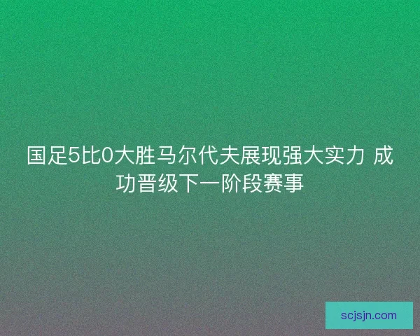 国足5比0大胜马尔代夫展现强大实力 成功晋级下一阶段赛事