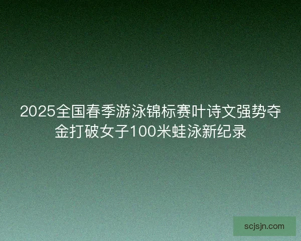 2025全国春季游泳锦标赛叶诗文强势夺金打破女子100米蛙泳新纪录