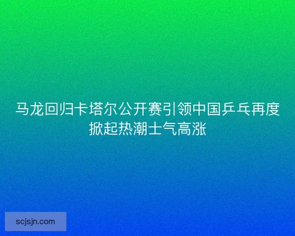 马龙回归卡塔尔公开赛引领中国乒乓再度掀起热潮士气高涨