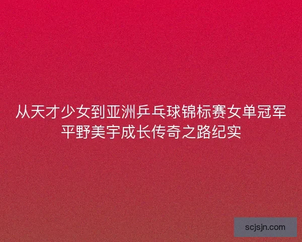 从天才少女到亚洲乒乓球锦标赛女单冠军平野美宇成长传奇之路纪实