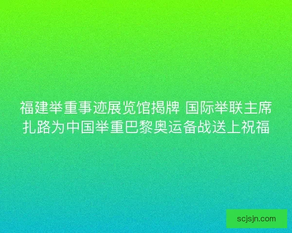 福建举重事迹展览馆揭牌 国际举联主席扎路为中国举重巴黎奥运备战送上祝福