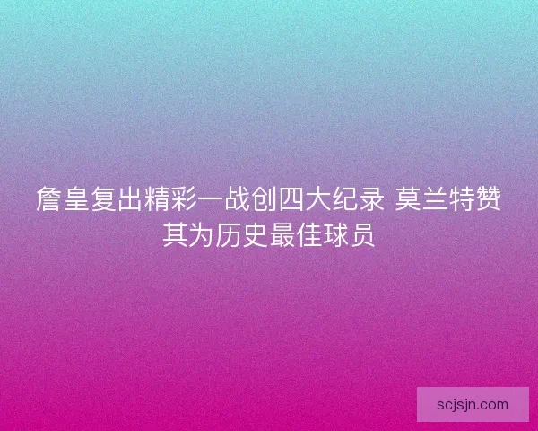 詹皇复出精彩一战创四大纪录 莫兰特赞其为历史最佳球员