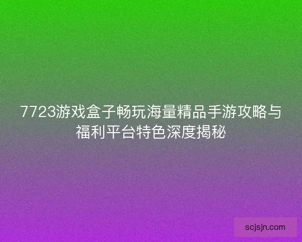 7723游戏盒子畅玩海量精品手游攻略与福利平台特色深度揭秘