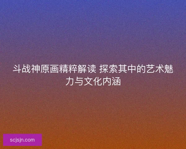 斗战神原画精粹解读 探索其中的艺术魅力与文化内涵