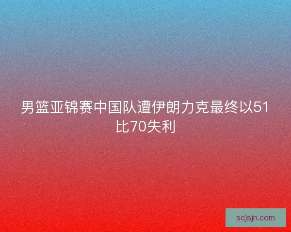 男篮亚锦赛中国队遭伊朗力克最终以51比70失利