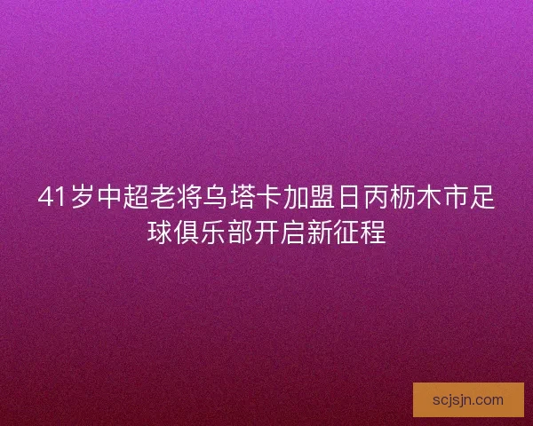 41岁中超老将乌塔卡加盟日丙枥木市足球俱乐部开启新征程