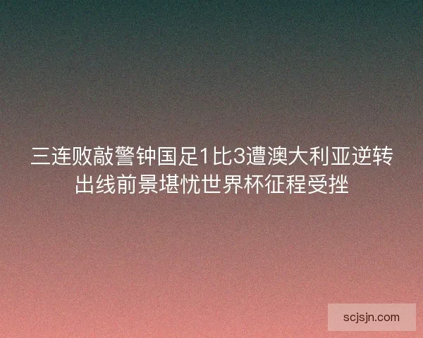 三连败敲警钟国足1比3遭澳大利亚逆转出线前景堪忧世界杯征程受挫