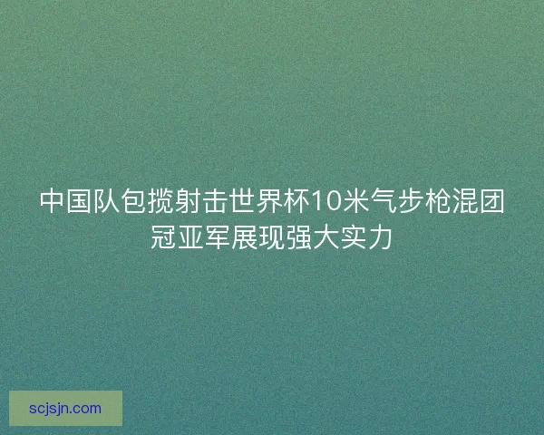 中国队包揽射击世界杯10米气步枪混团冠亚军展现强大实力