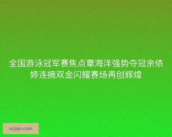 全国游泳冠军赛焦点覃海洋强势夺冠余依婷连摘双金闪耀赛场再创辉煌