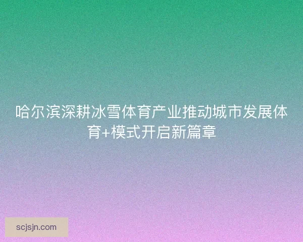 哈尔滨深耕冰雪体育产业推动城市发展体育+模式开启新篇章