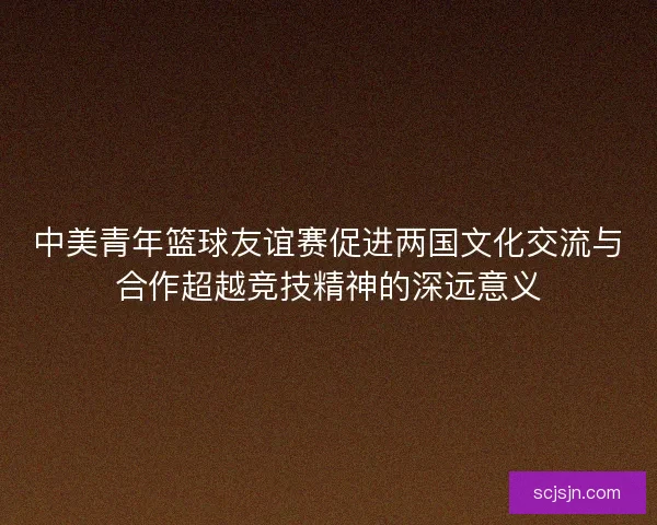中美青年篮球友谊赛促进两国文化交流与合作超越竞技精神的深远意义