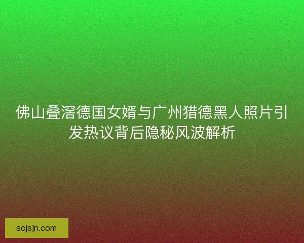 佛山叠滘德国女婿与广州猎德黑人照片引发热议背后隐秘风波解析