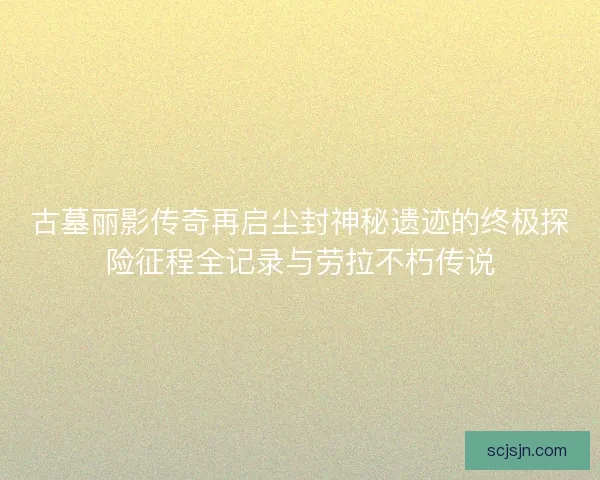 古墓丽影传奇再启尘封神秘遗迹的终极探险征程全记录与劳拉不朽传说