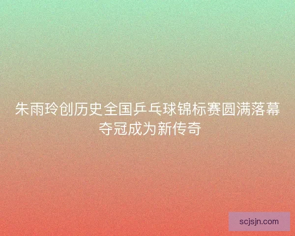 朱雨玲创历史全国乒乓球锦标赛圆满落幕 夺冠成为新传奇