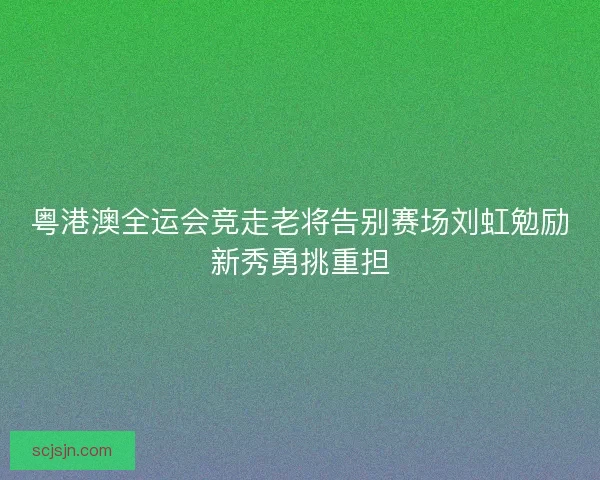 粤港澳全运会竞走老将告别赛场刘虹勉励新秀勇挑重担