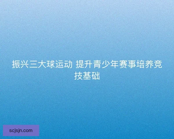 振兴三大球运动 提升青少年赛事培养竞技基础