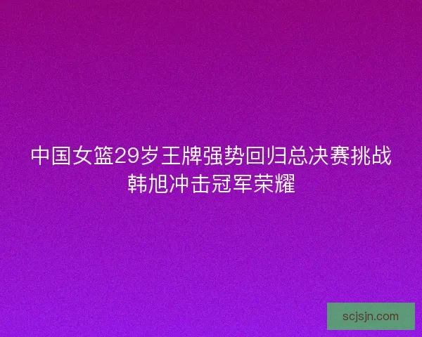 中国女篮29岁王牌强势回归总决赛挑战韩旭冲击冠军荣耀