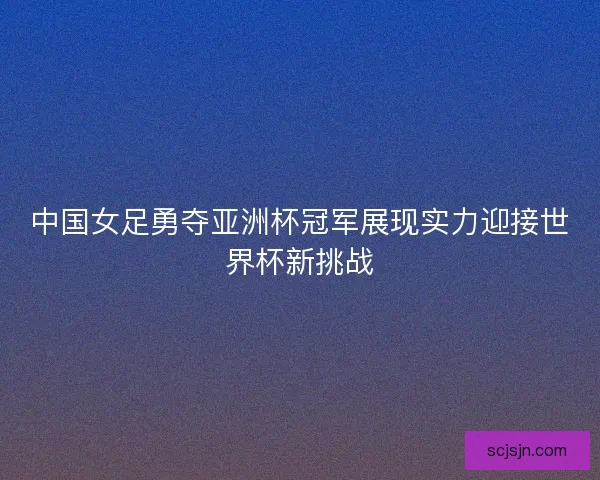 中国女足勇夺亚洲杯冠军展现实力迎接世界杯新挑战