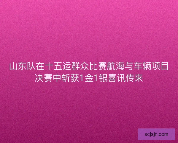 山东队在十五运群众比赛航海与车辆项目决赛中斩获1金1银喜讯传来