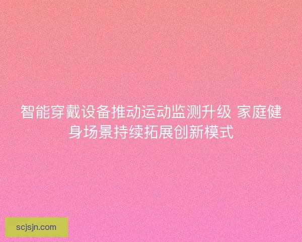 智能穿戴设备推动运动监测升级 家庭健身场景持续拓展创新模式