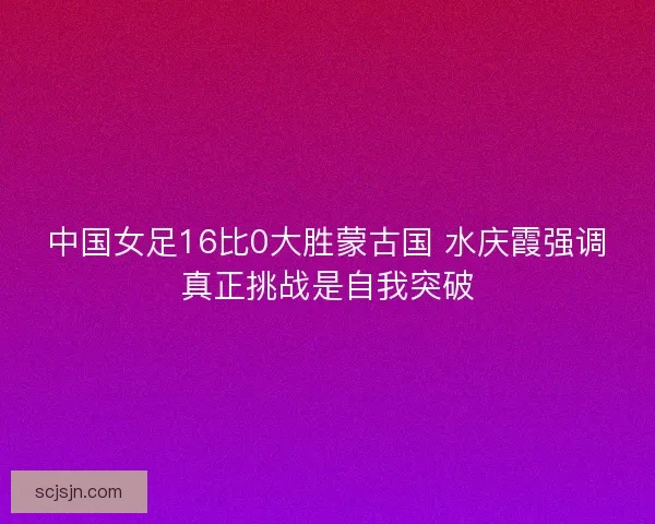 中国女足16比0大胜蒙古国 水庆霞强调真正挑战是自我突破