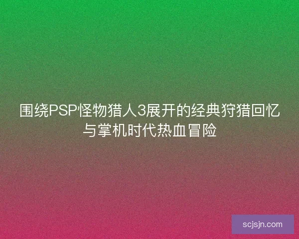 围绕PSP怪物猎人3展开的经典狩猎回忆与掌机时代热血冒险 围绕PSP怪物猎人3展开的经典狩猎回忆与掌机时代热血冒险
