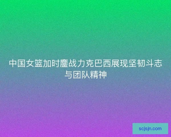 中国女篮加时鏖战力克巴西展现坚韧斗志与团队精神