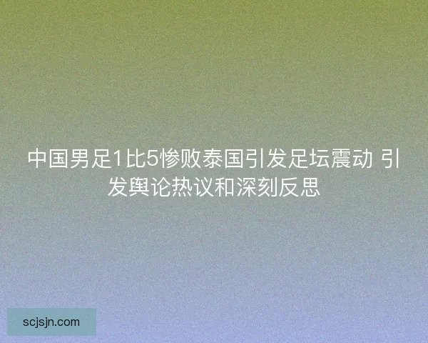 中国男足1比5惨败泰国引发足坛震动 引发舆论热议和深刻反思