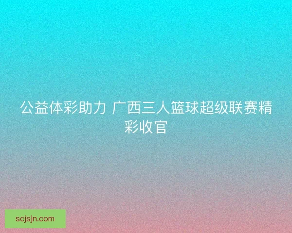 公益体彩助力 广西三人篮球超级联赛精彩收官