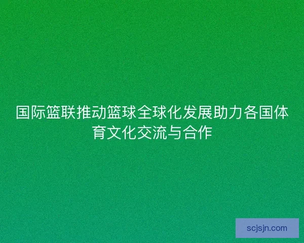 国际篮联推动篮球全球化发展助力各国体育文化交流与合作