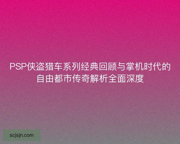 PSP侠盗猎车系列经典回顾与掌机时代的自由都市传奇解析全面深度