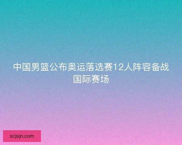 中国男篮公布奥运落选赛12人阵容备战国际赛场