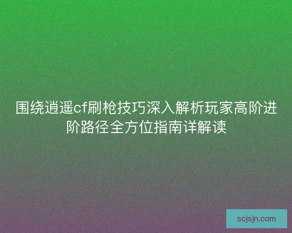 围绕逍遥cf刷枪技巧深入解析玩家高阶进阶路径全方位指南详解读